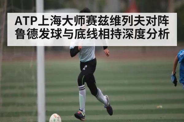 ATP上海大师赛兹维列夫对阵鲁德发球与底线相持深度分析