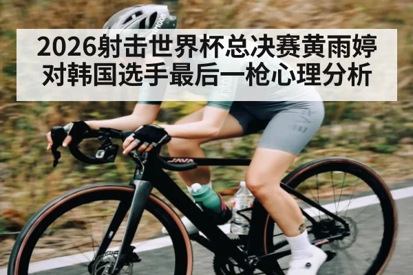2026射击世界杯总决赛黄雨婷对韩国选手最后一枪心理分析